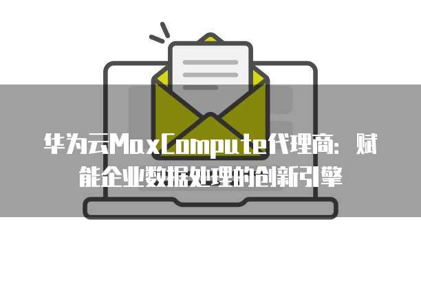 华为云MaxCompute代理商:赋能企业数据处理的创新引擎
