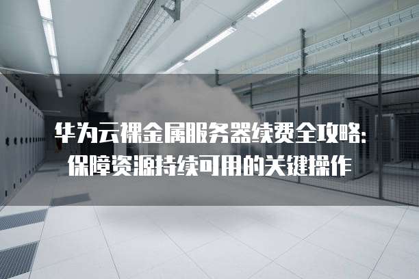 华为云裸金属服务器续费全攻略:保障资源持续可用的关键操作