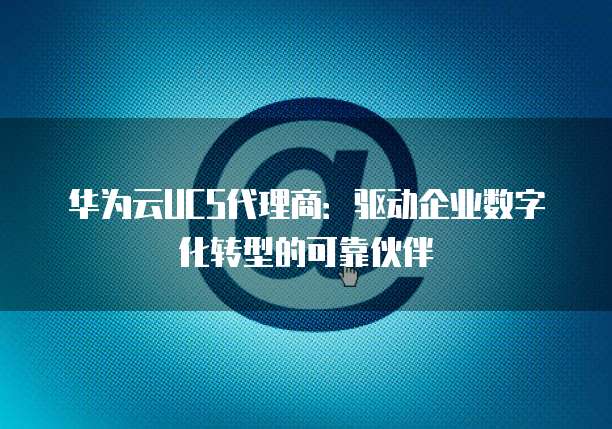 华为云UCS代理商:驱动企业数字化转型的可靠伙伴