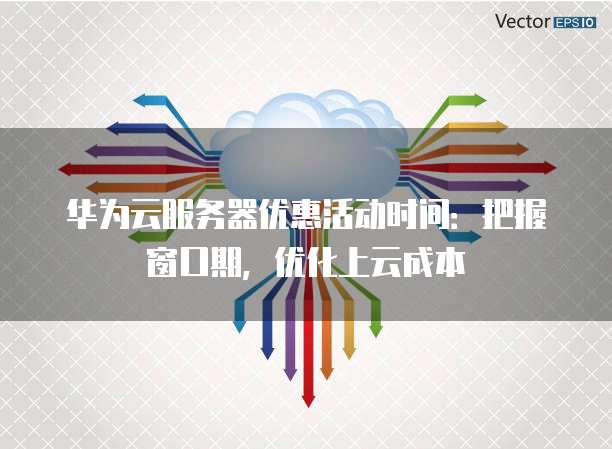 华为云服务器优惠活动时间:把握窗口期,优化上云成本