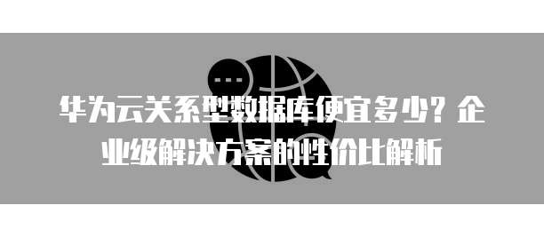 华为云关系型数据库便宜多少？企业级解决方案的性价比解析