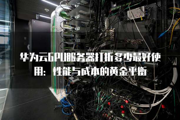 华为云GPU服务器打折多少最好使用:性能与成本的黄金平衡