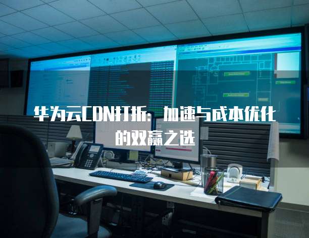 华为云CDN打折:加速与成本优化的双赢之选