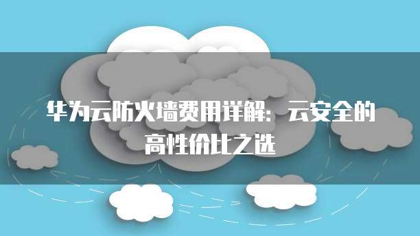 华为云防火墙费用详解:云安全的高性价比之选