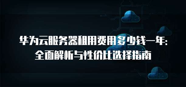 华为云服务器租用费用多少钱一年:全面解析与性价比选择指南