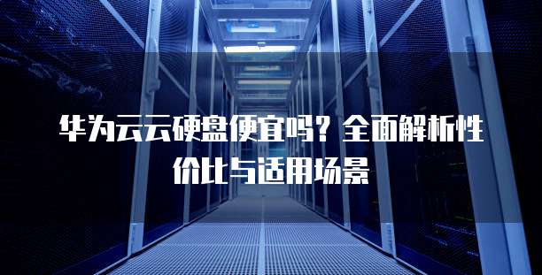 华为云云硬盘便宜吗?全面解析性价比与适用场景