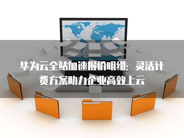 华为云全站加速报价明细:灵活计费方案助力企业高效上云