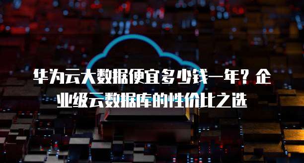 华为云大数据便宜多少钱一年?企业级云数据库的性价比之选