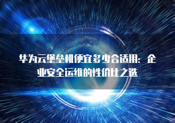华为云堡垒机便宜多少合适用:企业安全运维的性价比之选
