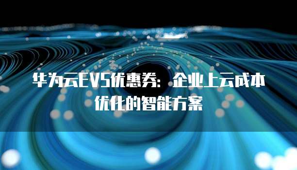 华为云EVS优惠券:企业上云成本优化的智能方案
