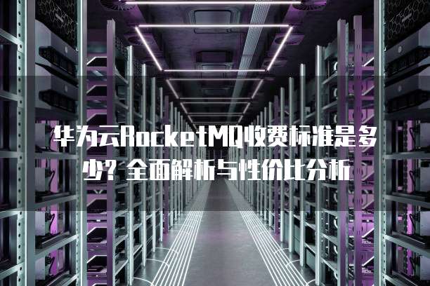 华为云RocketMQ收费标准是多少?全面解析与性价比分析
