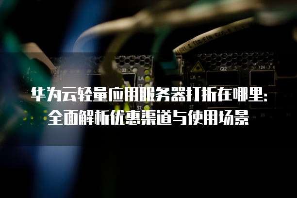 华为云轻量应用服务器打折在哪里:全面解析优惠渠道与使用场景