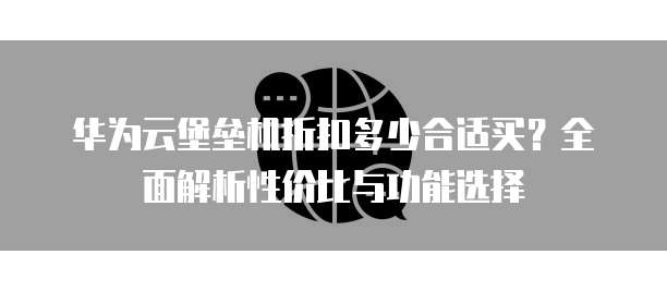 华为云堡垒机折扣多少合适买?全面解析性价比与功能选择
