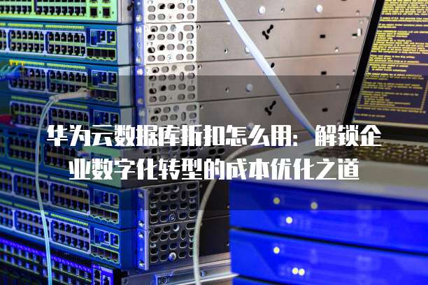 华为云数据库折扣怎么用:解锁企业数字化转型的成本优化之道