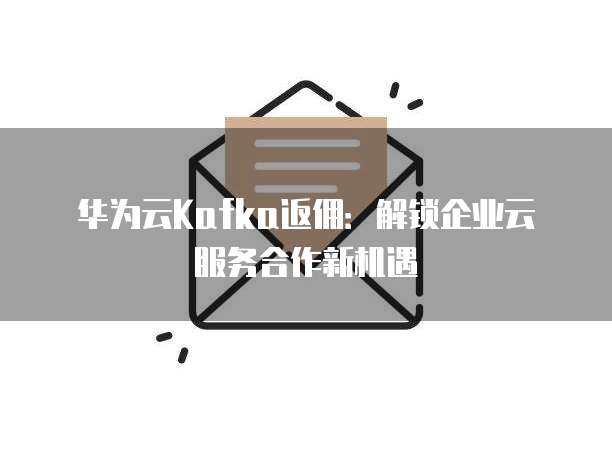华为云Kafka返佣:解锁企业云服务合作新机遇