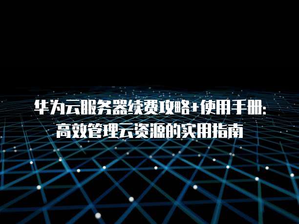 华为云服务器续费攻略+使用手册:高效管理云资源的实用指南