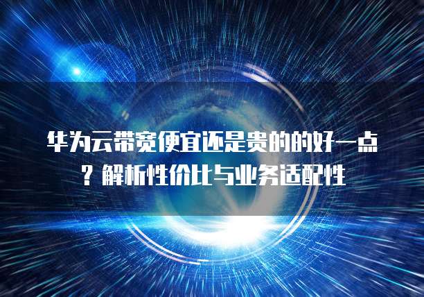 华为云带宽便宜还是贵的的好一点?解析性价比与业务适配性