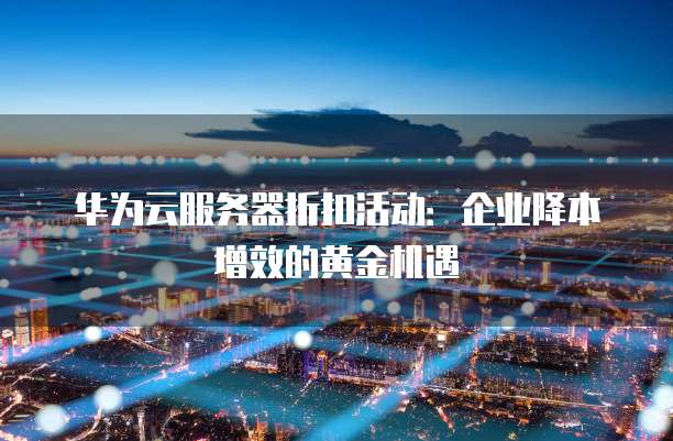华为云服务器折扣活动:企业降本增效的黄金机遇