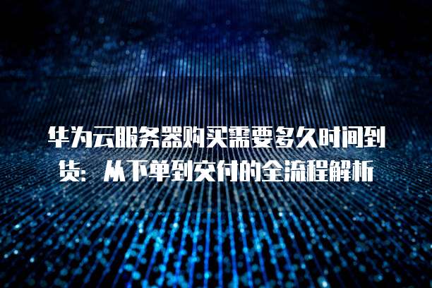 华为云服务器购买需要多久时间到货：从下单到交付的全流程解析