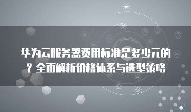 华为云服务器费用标准是多少元的?全面解析价格体系与选型策略