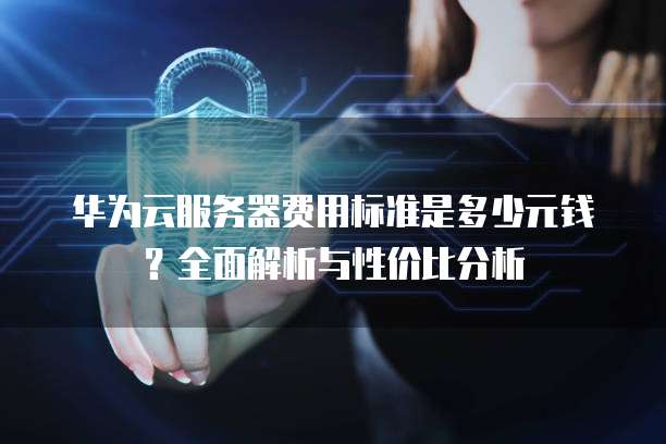 华为云服务器费用标准是多少元钱?全面解析与性价比分析