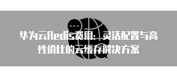 华为云Redis费用：灵活配置与高性价比的云缓存解决方案