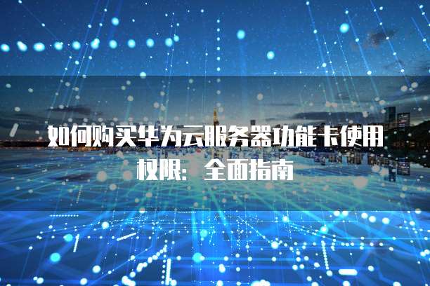 如何购买华为云服务器功能卡使用权限:全面指南