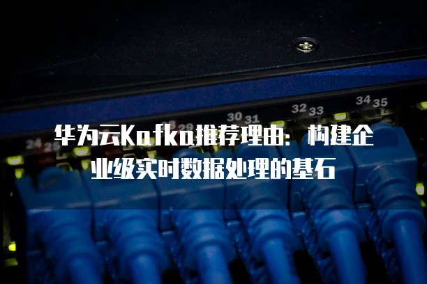 华为云Kafka推荐理由:构建企业级实时数据处理的基石