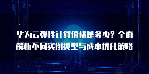 华为云弹性计算价格是多少?全面解析不同实例类型与成本优化策略