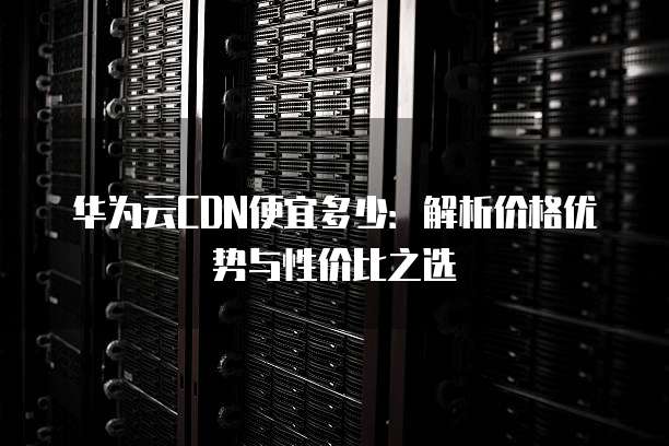 华为云CDN便宜多少:解析价格优势与性价比之选