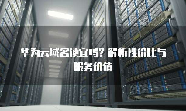 华为云域名便宜吗?解析性价比与服务价值