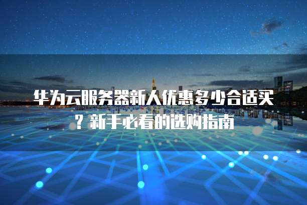 华为云服务器新人优惠多少合适买?新手必看的选购指南