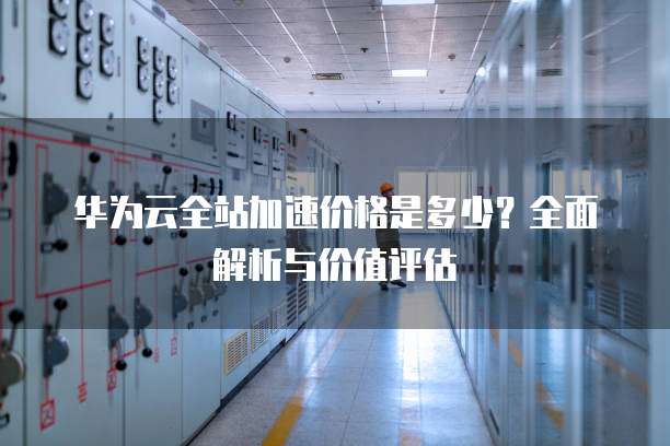 华为云全站加速价格是多少?全面解析与价值评估