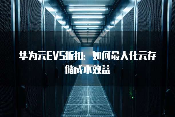 华为云EVS折扣:如何最大化云存储成本效益