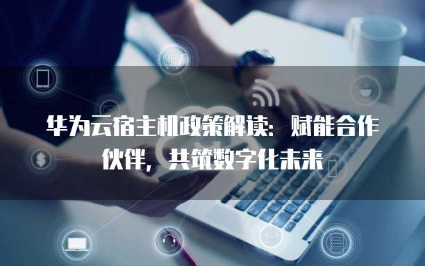 华为云宿主机政策解读:赋能合作伙伴,共筑数字化未来
