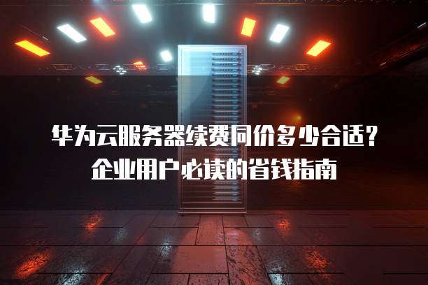 华为云服务器续费同价多少合适?企业用户必读的省钱指南