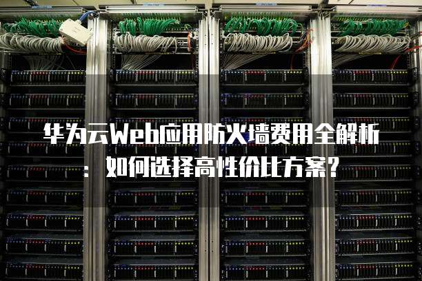 华为云Web应用防火墙费用全解析：如何选择高性价比方案？