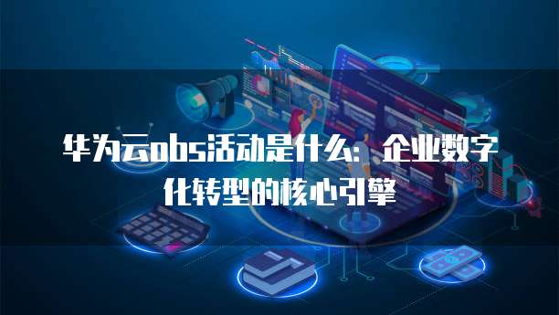 华为云obs活动是什么:企业数字化转型的核心引擎