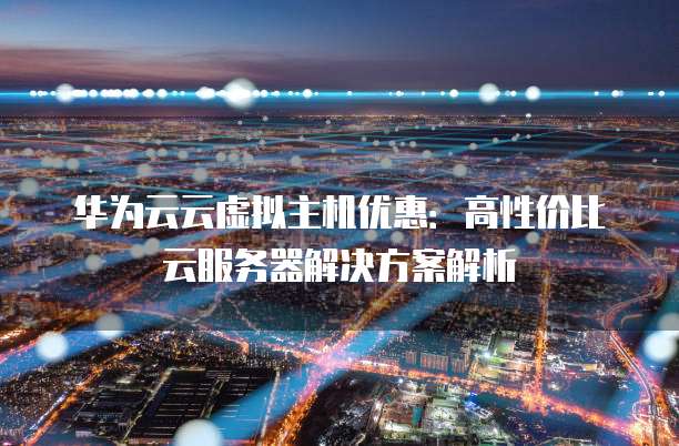 华为云云虚拟主机优惠:高性价比云服务器解决方案解析
