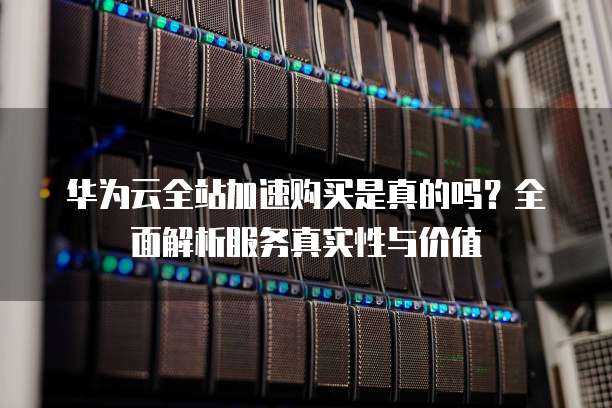 华为云全站加速购买是真的吗?全面解析服务真实性与价值