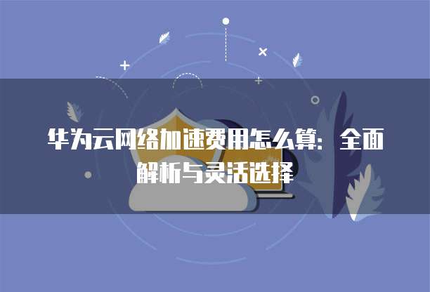 华为云网络加速费用怎么算:全面解析与灵活选择