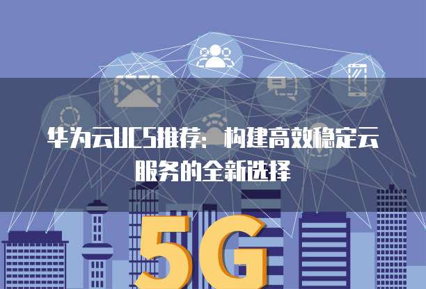 华为云UCS推荐:构建高效稳定云服务的全新选择