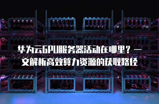 华为云GPU服务器活动在哪里?一文解析高效算力资源的获取路径