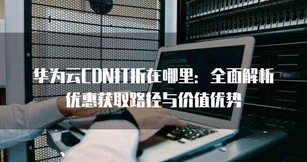 华为云CDN打折在哪里：全面解析优惠获取路径与价值优势
