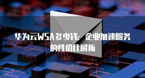 华为云WSA多少钱:企业加速服务的性价比解析