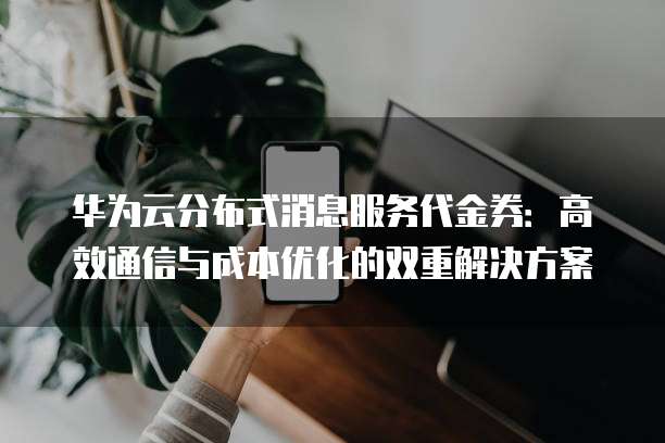 华为云分布式消息服务代金券:高效通信与成本优化的双重解决方案
