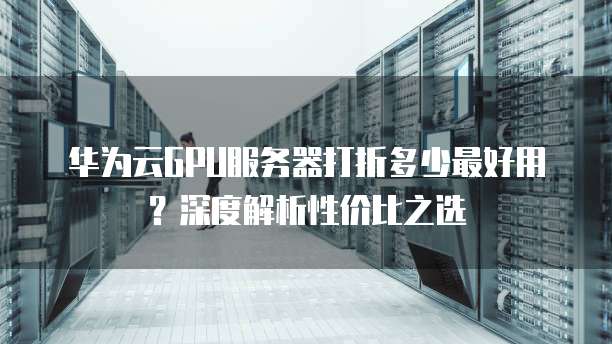 华为云GPU服务器打折多少最好用?深度解析性价比之选