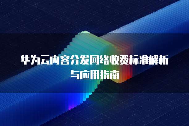 华为云内容分发网络收费标准解析与应用指南