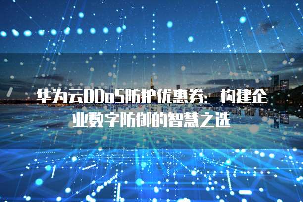 华为云DDoS防护优惠券:构建企业数字防御的智慧之选