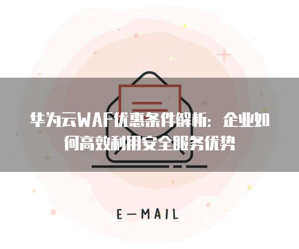 华为云WAF优惠条件解析:企业如何高效利用安全服务优势